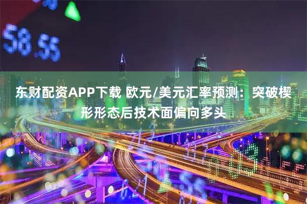 东财配资APP下载 欧元/美元汇率预测：突破楔形形态后技术面偏向多头