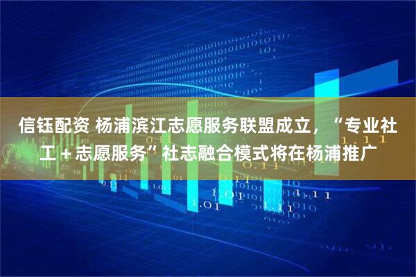 信钰配资 杨浦滨江志愿服务联盟成立，“专业社工＋志愿服务”社志融合模式将在杨浦推广