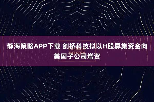 静海策略APP下载 剑桥科技拟以H股募集资金向美国子公司增资