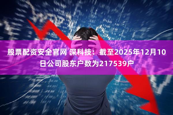 股票配资安全官网 深科技：截至2025年12月10日公司股东户数为217539户