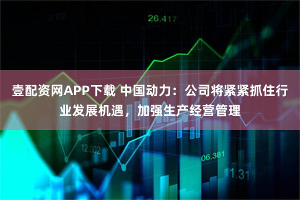 壹配资网APP下载 中国动力：公司将紧紧抓住行业发展机遇，加强生产经营管理