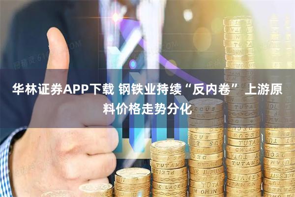 华林证券APP下载 钢铁业持续“反内卷” 上游原料价格走势分化