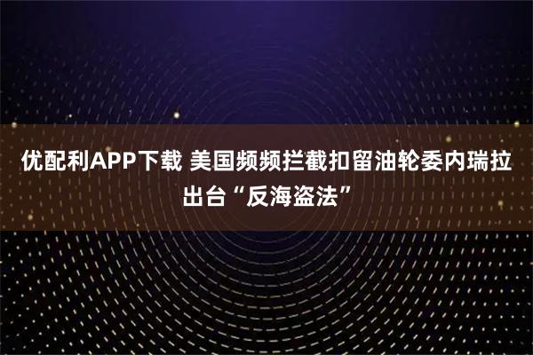 优配利APP下载 美国频频拦截扣留油轮　委内瑞拉出台“反海盗法”