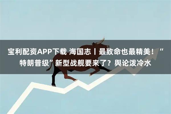 宝利配资APP下载 海国志丨最致命也最精美！“特朗普级”新型战舰要来了？舆论泼冷水