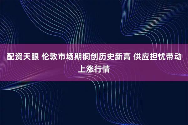 配资天眼 伦敦市场期铜创历史新高 供应担忧带动上涨行情