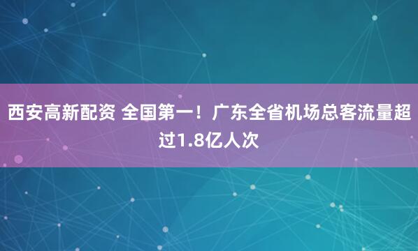 西安高新配资 全国第一！广东全省机场总客流量超过1.8亿人次