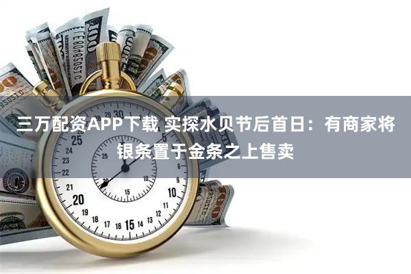 三万配资APP下载 实探水贝节后首日：有商家将银条置于金条之上售卖