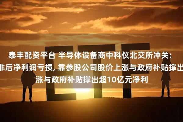 泰丰配资平台 半导体设备商中科仪北交所冲关: 曾连续十年扣非后净利润亏损, 靠参股公司股价上涨与政府补贴撑出超10亿元净利