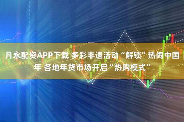月永配资APP下载 多彩非遗活动“解锁”热闹中国年 各地年货市场开启“热购模式”