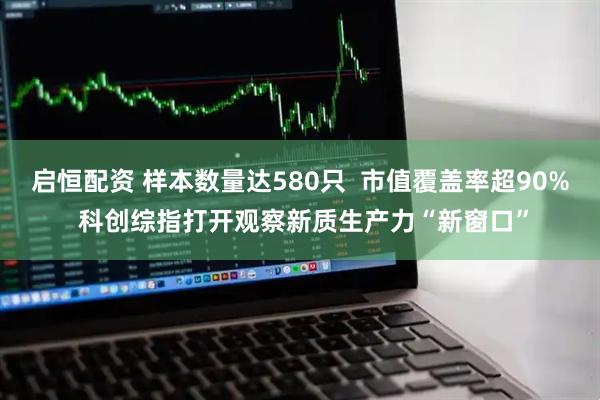 启恒配资 样本数量达580只  市值覆盖率超90% 科创综指打开观察新质生产力“新窗口”