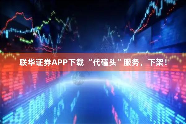 联华证券APP下载 “代磕头”服务，下架！
