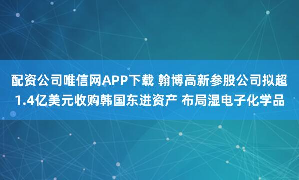 配资公司唯信网APP下载 翰博高新参股公司拟超1.4亿美元收购韩国东进资产 布局湿电子化学品