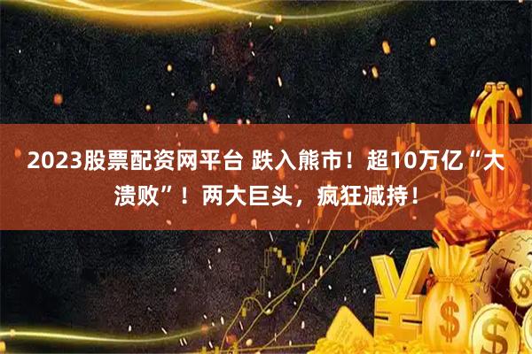 2023股票配资网平台 跌入熊市！超10万亿“大溃败”！两大巨头，疯狂减持！