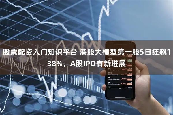 股票配资入门知识平台 港股大模型第一股5日狂飙138%，A股IPO有新进展