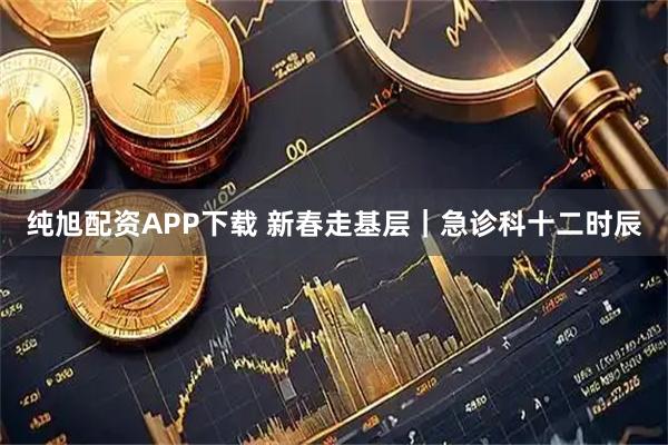 纯旭配资APP下载 新春走基层｜急诊科十二时辰
