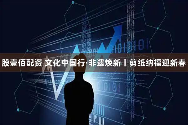 股壹佰配资 文化中国行·非遗焕新丨剪纸纳福迎新春
