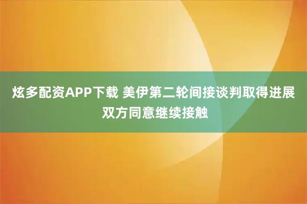 炫多配资APP下载 美伊第二轮间接谈判取得进展 双方同意继续接触