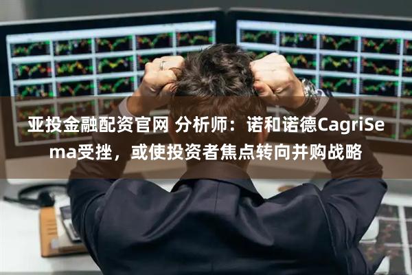 亚投金融配资官网 分析师：诺和诺德CagriSema受挫，或使投资者焦点转向并购战略