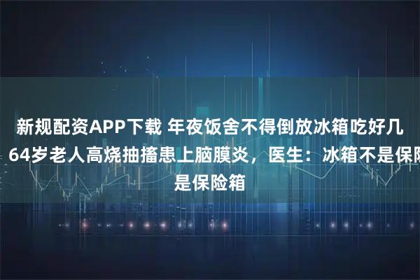 新规配资APP下载 年夜饭舍不得倒放冰箱吃好几天，64岁老人高烧抽搐患上脑膜炎，医生：冰箱不是保险箱