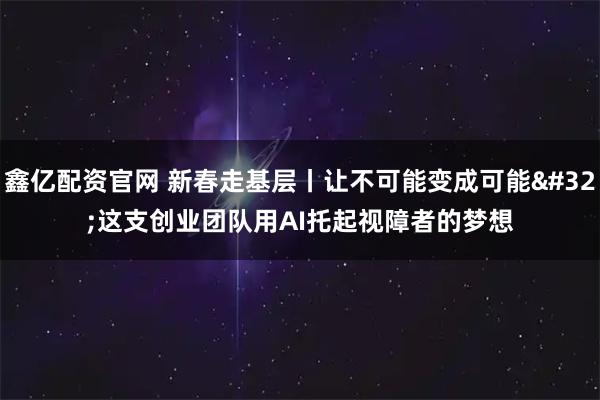 鑫亿配资官网 新春走基层丨让不可能变成可能 这支创业团队用AI托起视障者的梦想