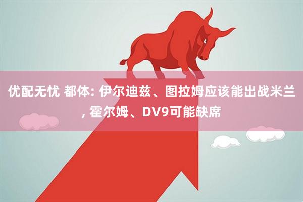 优配无忧 都体: 伊尔迪兹、图拉姆应该能出战米兰, 霍尔姆、DV9可能缺席